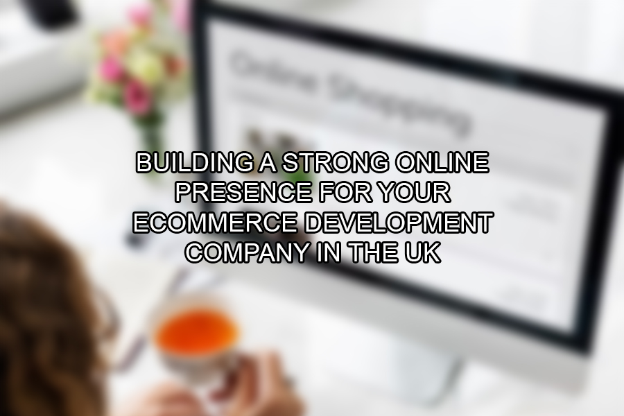 Building a Strong Online Presence for Your eCommerce Development Company in the UK